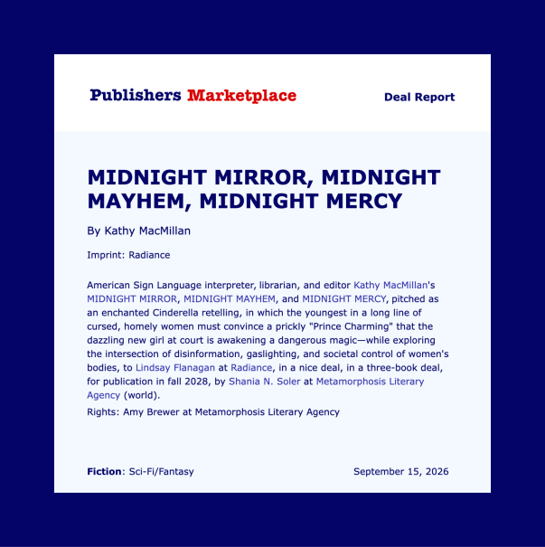 Text reads: Publishers Marketplace Deal Report. MIDNIGHT MIRROR, MIDNIGHT MAYHEM, MIDNIGHT MERCY by Kathy MacMillan. Imprint: Radiance. American Sign Language interpreter, librarian, and editor Kathy MacMillan’s MIDNIGHT MIRROR, MIDNIGHT MAYHEM, and MIDNIGHT MERCY, pitched as an enchanted Cinderella retelling, in which the youngest in a long line of cursed, homely women must convinced a prickly “Prince Charming” that the dazzling new girl at court is awakening a dangerous magic—while exploring the intersection of disinformation, gaslighting, and societal control of women’s bodies, to Lindsay Flanigan at Radiance, in a nice deal, in a three-book deal, for publication in fall 2028, by Shania N. Soler at Metamorphosis Literary Agency (world). Rights: Amy Brewer at Metamorphosis Literary Agency. Fiction: Sci-Fi/Fantasy. September 15, 2026.